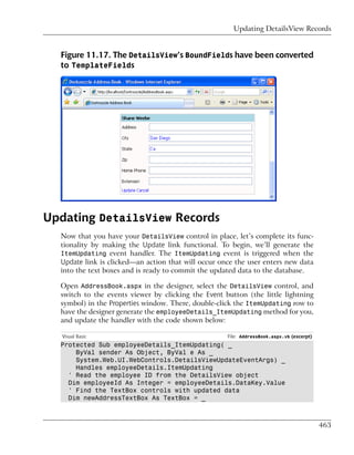 Updating DetailsView Records


  Figure 11.17. The DetailsView’s BoundFields have been converted
  to TemplateFields




Updating DetailsView Records
  Now that you have your DetailsView control in place, let’s complete its func-
  tionality by making the Update link functional. To begin, we’ll generate the
  ItemUpdating event handler. The ItemUpdating event is triggered when the
  Update link is clicked—an action that will occur once the user enters new data
  into the text boxes and is ready to commit the updated data to the database.

  Open AddressBook.aspx in the designer, select the DetailsView control, and
  switch to the events viewer by clicking the Event button (the little lightning
  symbol) in the Properties window. There, double-click the ItemUpdating row to
  have the designer generate the employeeDetails_ItemUpdating method for you,
  and update the handler with the code shown below:

   Visual Basic                                      File: AddressBook.aspx.vb (excerpt)
  Protected Sub employeeDetails_ItemUpdating( _
      ByVal sender As Object, ByVal e As _
      System.Web.UI.WebControls.DetailsViewUpdateEventArgs) _
      Handles employeeDetails.ItemUpdating
    ' Read the employee ID from the DetailsView object
    Dim employeeId As Integer = employeeDetails.DataKey.Value
    ' Find the TextBox controls with updated data
    Dim newAddressTextBox As TextBox = _



                                                                                           463
 