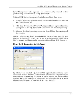 Installing SQL Server Management Studio Express


Server Management Studio Express is a free tool provided by Microsoft to allow
you to manage your installation of SQL Server 2005.

To install SQL Server Management Studio Express, follow these steps:

1.   Navigate again to http://msdn.microsoft.com/vstudio/express/sql/, and click
     the Download Now link.

2.   This time, download the SQL Server Management Studio Express edition that
     corresponds to the SQL Server 2005 version that you installed previously.

3.   After the download completes, execute the file and follow the steps to install
     the product.

Once it’s installed, SQL Server Manager Express can be accessed from Start > All
Programs > Microsoft SQL Server 2005 > SQL Server Management Studio Express.
When executed, it will first ask for your credentials, as Figure 1.12 illustrates.

Figure 1.12. Connecting to SQL Server




By default, when installed, SQL Server 2005 Express Edition will only accept
connections that use Windows Authentication, which means that you’ll use your
Windows user account to log in to the SQL Server. Because you’re the user that
installed SQL Server 2005, you’ll already have full privileges to the SQL Server.
Click Connect to connect to your SQL Server 2005 instance.




                                                                                      23
 