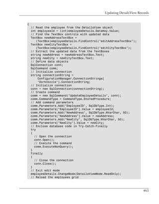 Updating DetailsView Records


{
    // Read the employee from the DetailsView object
    int employeeId = (int)employeeDetails.DataKey.Value;
    // Find the TextBox controls with updated data
    TextBox newAddressTextBox =
        (TextBox)employeeDetails.FindControl("editAddressTextBox");
    TextBox newCityTextBox =
        (TextBox)employeeDetails.FindControl("editCityTextBox");
    // Extract the updated data from the TextBoxes
    string newAddress = newAddressTextBox.Text;
    string newCity = newCityTextBox.Text;
    // Define data objects
    SqlConnection conn;
    SqlCommand comm;
    // Initialize connection
    string connectionString =
         ConfigurationManager.ConnectionStrings[
         "Dorknozzle"].ConnectionString;
    // Initialize connection
    conn = new SqlConnection(connectionString);
    // Create command
    comm = new SqlCommand("UpdateEmployeeDetails", conn);
    comm.CommandType = CommandType.StoredProcedure;
    // Add command parameters
    comm.Parameters.Add("EmployeeID", SqlDbType.Int);
    comm.Parameters["EmployeeID"].Value = employeeId;
    comm.Parameters.Add("NewAddress", SqlDbType.NVarChar, 50);
    comm.Parameters["NewAddress"].Value = newAddress;
    comm.Parameters.Add("NewCity", SqlDbType.NVarChar, 50);
    comm.Parameters["NewCity"].Value = newCity;
    // Enclose database code in Try-Catch-Finally
    try
    {
      // Open the connection
      conn.Open();
      // Execute the command
      comm.ExecuteNonQuery();
    }
    finally
    {
      // Close the connection
      conn.Close();
    }
    // Exit edit mode
    employeeDetails.ChangeMode(DetailsViewMode.ReadOnly);
    // Reload the employees grid



                                                                        465
 