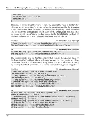 Chapter 11: Managing Content Using Grid View and Details View


           BindGrid();
           // Reload the details view
           BindDetails();
      }

      This code is pretty straightforward. It starts by reading the value of the DataKey
      of the DetailsView object. As we saw earlier, the DetailsView, like the GridView,
      is able to store the ID of the record (or records) it’s displaying. You’ll remember
      that we made the DetailsView object aware of the EmployeeID data key when
      we bound the DetailsView to its data source in the BindDetails method. We
      read this information in the ItemUpdating event handler, like so:

      Visual Basic                                          File: AddressBook.aspx.vb (excerpt)
      ' Read the employee from the DetailsView object
      Dim employeeId As Integer = employeeDetails.DataKey.Value

      C#                                                    File: AddressBook.aspx.cs (excerpt)
      // Read the employee from the DetailsView object
      int employeeId = (int) employeeDetails.DataKey.Value;

      The next step is to find the TextBox objects that contain the updated data. We
      do this using the FindControl method, as we’ve seen previously. After we obtain
      the control references, we obtain the string values that we’re interested in simply
      by reading their Text properties, as is shown in the following code snippets:

      Visual Basic                                          File: AddressBook.aspx.vb (excerpt)
      ' Find the TextBox controls with updated data
      Dim newAddressTextBox As TextBox = _
          employeeDetails.FindControl("editAddressTextBox")
      Dim newCityTextBox As TextBox = _
          employeeDetails.FindControl("editCityTextBox")
      ' Extract the updated data from the TextBoxes
      Dim newAddress As String = newAddressTextBox.Text
      Dim newCity As String = newCityTextBox.Text

      C#                                                    File: AddressBook.aspx.cs (excerpt)
      // Find the TextBox controls with updated data
      TextBox newAddressTextBox =
         (TextBox)employeeDetails.FindControl("editAddressTextBox");
      TextBox newCityTextBox =
         (TextBox)employeeDetails.FindControl("editCityTextBox");
      // Extract the updated data from the TextBoxes
      string newAddress = newAddressTextBox.Text;
      string newCity = newCityTextBox.Text;




466
 