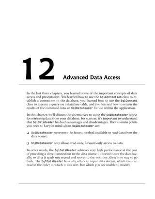 12                         Advanced Data Access

In the last three chapters, you learned some of the important concepts of data
access and presentation. You learned how to use the SqlConnection class to es-
tablish a connection to the database, you learned how to use the SqlCommand
class to execute a query on a database table, and you learned how to return the
results of the command into an SqlDataReader for use within the application.

In this chapter, we’ll discuss the alternatives to using the SqlDataReader object
for retrieving data from your database. For starters, it’s important to understand
that SqlDataReader has both advantages and disadvantages. The two main points
you need to keep in mind about SqlDataReader are:

❑ SqlDataReader represents the fastest method available to read data from the
  data source.

❑ SqlDataReader only allows read-only, forward-only access to data.

In other words, the SqlDataReader achieves very high performance at the cost
of providing a direct connection to the data source. It doesn’t store the data loc-
ally, so after it reads one record and moves to the next one, there’s no way to go
back. The SqlDataReader basically offers an input data stream, which you can
read in the order in which it was sent, but which you are unable to modify.
 