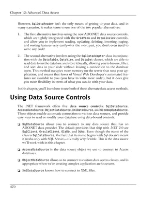 Chapter 12: Advanced Data Access


      However, SqlDataReader isn’t the only means of getting to your data, and in
      many scenarios, it makes sense to use one of the two popular alternatives:

      1.   The first alternative involves using the new ADO.NET data source controls,
           which are tightly integrated with the GridView and DetailsView controls,
           and allow you to implement reading, updating, deleting, inserting, paging,
           and sorting features very easily—for the most part, you don’t even need to
           write any code!

      2.   The second alternative involves using the SqlDataAdapter class in conjunc-
           tion with the DataTable, DataView, and DataSet classes, which are able to
           read data from the database and store it locally, allowing you to browse, filter,
           and sort data in your code without leaving a connection to the database
           open. This method occupies more memory on the server that runs your ap-
           plication, and means that fewer of Visual Web Developer’s automated fea-
           tures are available to you (you have to write more code!), but it does give
           you more flexibility in terms of what you can do with your data.

      In this chapter, you’ll learn how to use both of these alternate data access methods.


Using Data Source Controls
      The .NET framework offers five data source controls: SqlDataSource,
      AccessDataSource, ObjectDataSource, XmlDataSource, and SiteMapDataSource.
      These objects enable automatic connection to various data sources, and provide
      easy ways to read or modify your database using data-bound controls.

      ❑ SqlDataSource allows you to connect to any data source that has an
        ADO.NET data provider. The default providers that ship with .NET 2.0 are
        SqlClient, OracleClient, OleDb, and Odbc. Even though the name of the
        class is SqlDataSource, the fact that its name begins with Sql doesn’t meant
        it works only with SQL Server—it’s really very flexible. This is the data source
        we’ll work with in this chapter.

      ❑ AccessDataSource is the data source object we use to connect to Access
        databases.

      ❑ ObjectDataSource allows us to connect to custom data access classes, and is
        appropriate when we’re creating complex application architectures.

      ❑ XmlDataSource knows how to connect to XML files.




470
 
