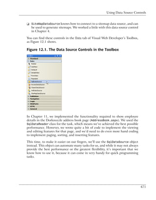 Using Data Source Controls


❑ SiteMapDataSource knows how to connect to a sitemap data source, and can
  be used to generate sitemaps. We worked a little with this data source control
  in Chapter 4.

You can find these controls in the Data tab of Visual Web Developer’s Toolbox,
as Figure 12.1 shows.

Figure 12.1. The Data Source Controls in the Toolbox




In Chapter 11, we implemented the functionality required to show employee
details in the Dorknozzle address book page (AddressBook.aspx). We used the
SqlDataReader class for the task, which means we’ve achieved the best possible
performance. However, we wrote quite a bit of code to implement the viewing
and editing features for that page, and we’d need to do even more hand coding
to implement paging, sorting, and inserting features.

This time, to make it easier on our fingers, we’ll use the SqlDataSource object
instead. This object can automate many tasks for us, and while it may not always
provide the best performance or the greatest flexibility, it’s important that we
know how to use it, because it can come in very handy for quick programming
tasks.




                                                                                   471
 