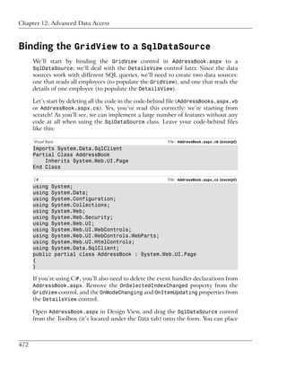 Chapter 12: Advanced Data Access



Binding the GridView to a SqlDataSource
      We’ll start by binding the GridView control in AddressBook.aspx to a
      SqlDataSource; we’ll deal with the DetailsView control later. Since the data
      sources work with different SQL queries, we’ll need to create two data sources:
      one that reads all employees (to populate the GridView), and one that reads the
      details of one employee (to populate the DetailsView).

      Let’s start by deleting all the code in the code-behind file (AddressBooks.aspx.vb
      or AddressBook.aspx.cs). Yes, you’ve read this correctly: we’re starting from
      scratch! As you’ll see, we can implement a large number of features without any
      code at all when using the SqlDataSource class. Leave your code-behind files
      like this:

      Visual Basic                                          File: AddressBook.aspx.vb (excerpt)
      Imports System.Data.SqlClient
      Partial Class AddressBook
          Inherits System.Web.UI.Page
      End Class

      C#                                                    File: AddressBook.aspx.cs (excerpt)
      using System;
      using System.Data;
      using System.Configuration;
      using System.Collections;
      using System.Web;
      using System.Web.Security;
      using System.Web.UI;
      using System.Web.UI.WebControls;
      using System.Web.UI.WebControls.WebParts;
      using System.Web.UI.HtmlControls;
      using System.Data.SqlClient;
      public partial class AddressBook : System.Web.UI.Page
      {
      }

      If you’re using C#, you’ll also need to delete the event handler declarations from
      AddressBook.aspx. Remove the OnSelectedIndexChanged property from the
      GridView control, and the OnModeChanging and OnItemUpdating properties from
      the DetailsView control.

      Open AddressBook.aspx in Design View, and drag the SqlDataSource control
      from the Toolbox (it’s located under the Data tab) onto the form. You can place



472
 