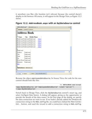 Binding the GridView to a SqlDataSource


it anywhere you like—the location isn’t relevant because the control doesn’t
display in the browser. Of course, it will appear in the Design View, as Figure 12.2
shows.

Figure 12.2. AddressBook.aspx with an SqlDataSource control




Rename the object employeesDataSource. In Source View, the code for the new
control should look like this:

                                                        File: AddressBook.aspx (excerpt)
<asp:SqlDataSource id="employeesDataSource" runat="server">
</asp:SqlDataSource>

Switch back to Design View, click the SqlDataSource control’s smart tag, and
select Configure Data Source. A dialog will appear, giving us the opportunity to
provide the details of the data source. In the first page of the dialog, we specify
the data connection we want to use. If we hadn’t already added the Dorknozzle
connection string to the Web.config file, we could have clicked the New Connec-
tion… button, and used the wizard to add a connection string to Web.config.


                                                                                           473
 