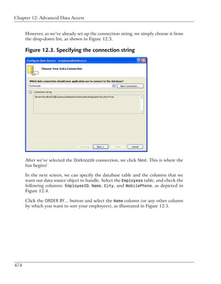 Chapter 12: Advanced Data Access


      However, as we’ve already set up the connection string, we simply choose it from
      the drop-down list, as shown in Figure 12.3.

      Figure 12.3. Specifying the connection string




      After we’ve selected the Dorknozzle connection, we click Next. This is where the
      fun begins!

      In the next screen, we can specify the database table and the columns that we
      want our data source object to handle. Select the Employees table, and check the
      following columns: EmployeeID, Name, City, and MobilePhone, as depicted in
      Figure 12.4.

      Click the ORDER BY… button and select the Name column (or any other column
      by which you want to sort your employees), as illustrated in Figure 12.5.




474
 