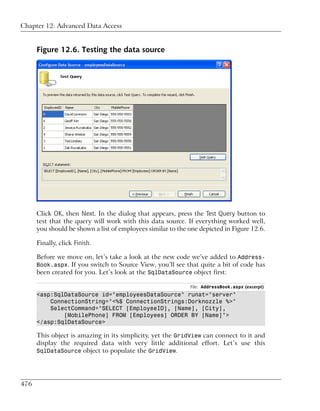 Chapter 12: Advanced Data Access


      Figure 12.6. Testing the data source




      Click OK, then Next. In the dialog that appears, press the Test Query button to
      test that the query will work with this data source. If everything worked well,
      you should be shown a list of employees similar to the one depicted in Figure 12.6.

      Finally, click Finish.

      Before we move on, let’s take a look at the new code we’ve added to Address-
      Book.aspx. If you switch to Source View, you’ll see that quite a bit of code has
      been created for you. Let’s look at the SqlDataSource object first:

                                                             File: AddressBook.aspx (excerpt)
      <asp:SqlDataSource id="employeesDataSource" runat="server"
          ConnectionString="<%$ ConnectionStrings:Dorknozzle %>"
          SelectCommand="SELECT [EmployeeID], [Name], [City],
              [MobilePhone] FROM [Employees] ORDER BY [Name]">
      </asp:SqlDataSource>

      This object is amazing in its simplicity, yet the GridView can connect to it and
      display the required data with very little additional effort. Let’s use this
      SqlDataSource object to populate the GridView.




476
 