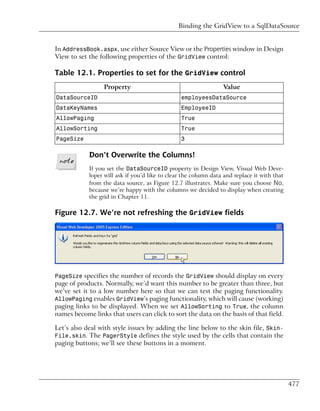 Binding the GridView to a SqlDataSource


In AddressBook.aspx, use either Source View or the Properties window in Design
View to set the following properties of the GridView control:

Table 12.1. Properties to set for the GridView control
                  Property                                       Value
DataSourceID                                    employeesDataSource
DataKeyNames                                    EmployeeID
AllowPaging                                     True
AllowSorting                                    True
PageSize                                        3

            Don’t Overwrite the Columns!
            If you set the DataSourceID property in Design View, Visual Web Deve-
            loper will ask if you’d like to clear the column data and replace it with that
            from the data source, as Figure 12.7 illustrates. Make sure you choose No,
            because we’re happy with the columns we decided to display when creating
            the grid in Chapter 11.

Figure 12.7. We’re not refreshing the GridView fields




PageSize specifies the number of records the GridView should display on every
page of products. Normally, we’d want this number to be greater than three, but
we’ve set it to a low number here so that we can test the paging functionality.
AllowPaging enables GridView’s paging functionality, which will cause (working)
paging links to be displayed. When we set AllowSorting to True, the column
names become links that users can click to sort the data on the basis of that field.

Let’s also deal with style issues by adding the line below to the skin file, Skin-
File.skin. The PagerStyle defines the style used by the cells that contain the
paging buttons; we’ll see these buttons in a moment.




                                                                                             477
 