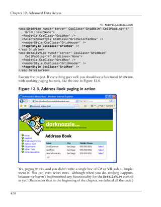 Chapter 12: Advanced Data Access


                                                                File: SkinFile.skin (excerpt)
      <asp:GridView runat="server" CssClass="GridMain" CellPadding="4"
          GridLines="None">
        <RowStyle CssClass="GridRow" />
        <SelectedRowStyle CssClass="GridSelectedRow" />
        <HeaderStyle CssClass="GridHeader" />
        <PagerStyle CssClass="GridRow" />
      </asp:GridView>
      <asp:DetailsView runat="server" CssClass="GridMain"
          CellPadding="4" GridLines="None">
        <RowStyle CssClass="GridRow" />
        <HeaderStyle CssClass="GridHeader" />
        <PagerStyle CssClass="GridRow" />
      </asp:DetailsView>

      Execute the project. If everything goes well, you should see a functional GridView,
      with working paging buttons, like the one in Figure 12.8.

      Figure 12.8. Address Book paging in action




      Yes, paging works, and you didn’t write a single line of C# or VB code to imple-
      ment it! You can even select rows—although when you do, nothing happens,
      because we haven’t implemented any functionality for the DetailsView control
      as yet! (Remember that in the beginning of the chapter, we deleted all the code.)



478
 