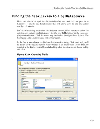 Binding the DetailsView to a SqlDataSource



Binding the DetailsView to a SqlDataSource
  Here, our aim is to replicate the functionality the DetailsView gave us in
  Chapter 11, and to add functionality that will allow users to add and delete
  employees’ records.

  Let’s start by adding another SqlDataSource control, either next to or below the
  existing one, in AddressBook.aspx. Give the new SqlDataSource the name em-
  ployeeDataSource. Click its smart tag, and select Configure Data Source. The
  Configure Data Source wizard will appear again.

  In the first screen, choose the Dorknozzle connection string. Click Next, and you’ll
  be taken to the second screen, where there’s a bit more work to do. Start by
  specifying the Employees table and checking all of its columns, as shown in Fig-
  ure 12.9.

  Figure 12.9. Choosing fields




                                                                                         479
 