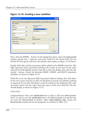 Chapter 12: Advanced Data Access


      Figure 12.10. Creating a new condition




      Next, click the WHERE… button. In the dialog that opens, select the EmployeeID
      column, specify the = operator, and select Control in the Source field. For the
      Control ID select grid, and leave the default value empty, as Figure 12.10 shows.

      Finally, click Add, and the expression will be added to the WHERE clause list. The
      SQL expression that’s generated will filter the results on the basis of the value
      selected in the GridView control. Click OK to close the dialog, then click the Ad-
      vanced… button. Check the Generate INSERT, UPDATE, and DELETE statements
      checkbox, as shown in Figure 12.11.

      Click OK to exit the Advanced SQL Generation Options dialog, then click Next.
      In the next screen, feel free to click on Test Query to ensure everything’s working
      as expected. If you click Test Query, you’ll be asked for the Employee ID’s type
      and value. Enter 1 for the value, leave the type as Int32, then click OK. The row
      should display as shown in Figure 12.12.

      Click Finish.

      Congratulations! Your new SqlDataSource is ready to fill your DetailsView.
      Next, we need to tie this SqlDataSource to the DetailsView and specify how
      we want the DetailsView to behave. Open AddressBooks.aspx, locate the
      DetailsView control and set the properties as outlined in Table 12.2.



480
 