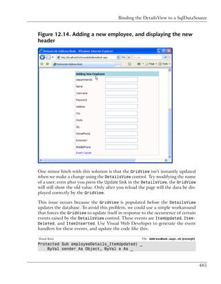 Binding the DetailsView to a SqlDataSource


Figure 12.14. Adding a new employee, and displaying the new
header




One minor hitch with this solution is that the GridView isn’t instantly updated
when we make a change using the DetailsView control. Try modifying the name
of a user; even after you press the Update link in the DetailsView, the GridView
will still show the old value. Only after you reload the page will the data be dis-
played correctly by the GridView.

This issue occurs because the GridView is populated before the DetailsView
updates the database. To avoid this problem, we could use a simple workaround
that forces the GridView to update itself in response to the occurrence of certain
events raised by the DetailsView control. These events are ItemUpdated, Item-
Deleted, and ItemInserted. Use Visual Web Developer to generate the event
handlers for these events, and update the code like this:

Visual Basic                                          File: AddressBook.aspx.vb (excerpt)
Protected Sub employeeDetails_ItemUpdated( _
    ByVal sender As Object, ByVal e As _



                                                                                            485
 