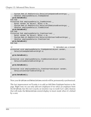 Chapter 12: Advanced Data Access


          System.Web.UI.WebControls.DetailsViewUpdatedEventArgs) _
          Handles employeeDetails.ItemUpdated
        grid.DataBind()
      End Sub
      Protected Sub employeeDetails_ItemDeleted( _
          ByVal sender As Object, ByVal e As _
          System.Web.UI.WebControls.DetailsViewDeletedEventArgs) _
          Handles employeeDetails.ItemDeleted
        grid.DataBind()
      End Sub
      Protected Sub employeeDetails_ItemInserted( _
          ByVal sender As Object, ByVal e As _
          System.Web.UI.WebControls.DetailsViewInsertedEventArgs) _
          Handles employeeDetails.ItemInserted
        grid.DataBind()
      End Sub

      C#                                                   File: AddressBook.aspx.cs (excerpt)
      protected void employeeDetails_ItemUpdated(object sender,
          DetailsViewUpdatedEventArgs e)
      {
        grid.DataBind();
      }
      protected void employeeDetails_ItemDeleted(object sender,
          DetailsViewDeletedEventArgs e)
      {
        grid.DataBind();
      }
      protected void employeeDetails_ItemInserted(object sender,
          DetailsViewInsertedEventArgs e)
      {
        grid.DataBind();
      }

      Now your GridView and DetailsView controls will be permanently synchronized.

      The last improvement we’ll make is to add an Add New Employee button to the
      page. Right now, we can only add new employees if we select an employee from
      the GridView, but this isn’t exactly an intuitive way to work! Let’s add a button
      that will make the DetailsView control display in insert mode when it’s clicked
      by a user.




486
 