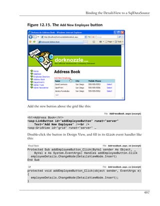 Binding the DetailsView to a SqlDataSource


Figure 12.15. The Add New Employee button




Add the new button above the grid like this:

                                                     File: AddressBook.aspx (excerpt)
<h1>Address Book</h1>
<asp:LinkButton id="addEmployeeButton" runat="server"
    Text="Add New Employee" /><br />
<asp:GridView id="grid" runat="server" …

Double-click the button in Design View, and fill in its Click event handler like
this:

Visual Basic                                        File: AddressBook.aspx.vb (excerpt)
Protected Sub addEmployeeButton_Click(ByVal sender As Object, _
    ByVal e As System.EventArgs) Handles addEmployeeButton.Click
  employeeDetails.ChangeMode(DetailsViewMode.Insert)
End Sub

C#                                                  File: AddressBook.aspx.cs (excerpt)
protected void addEmployeeButton_Click(object sender, EventArgs e)
{
  employeeDetails.ChangeMode(DetailsViewMode.Insert);
}



                                                                                          487
 