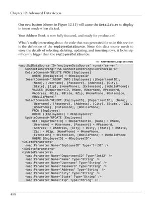 Chapter 12: Advanced Data Access


      Our new button (shown in Figure 12.15) will cause the DetailsView to display
      in insert mode when clicked.

      Your Address Book is now fully featured, and ready for production!

      What’s really interesting about the code that was generated for us in this section
      is the definition of the employeeDataSource. Since this data source needs to
      store the details of selecting, deleting, updating, and inserting rows, it looks sig-
      nificantly bigger than the employeesDataSource:

                                                               File: AddressBook.aspx (excerpt)
      <asp:SqlDataSource ID="employeeDataSource" runat="server"
          ConnectionString="<%$ ConnectionStrings:Dorknozzle %>"
          DeleteCommand="DELETE FROM [Employees]
              WHERE [EmployeeID] = @EmployeeID"
          InsertCommand="INSERT INTO [Employees] ([DepartmentID],
              [Name], [Username], [Password], [Address], [City],
              [State], [Zip], [HomePhone], [Extension], [MobilePhone])
              VALUES (@DepartmentID, @Name, @Username, @Password,
              @Address, @City, @State, @Zip, @HomePhone, @Extension,
              @MobilePhone)"
          SelectCommand="SELECT [EmployeeID], [DepartmentID], [Name],
              [Username], [Password], [Address], [City], [State], [Zip],
              [HomePhone], [Extension], [MobilePhone]
              FROM [Employees]
              WHERE ([EmployeeID] = @EmployeeID)"
          UpdateCommand="UPDATE [Employees]
              SET [DepartmentID] = @DepartmentID, [Name] = @Name,
              [Username] = @Username, [Password] = @Password,
              [Address] = @Address, [City] = @City, [State] = @State,
              [Zip] = @Zip, [HomePhone] = @HomePhone,
              [Extension] = @Extension, [MobilePhone] = @MobilePhone
              WHERE [EmployeeID] = @EmployeeID">
        <DeleteParameters>
          <asp:Parameter Name="EmployeeID" Type="Int32" />
        </DeleteParameters>
        <UpdateParameters>
          <asp:Parameter Name="DepartmentID" Type="Int32" />
          <asp:Parameter Name="Name" Type="String" />
          <asp:Parameter Name="Username" Type="String" />
          <asp:Parameter Name="Password" Type="String" />
          <asp:Parameter Name="Address" Type="String" />
          <asp:Parameter Name="City" Type="String" />
          <asp:Parameter Name="State" Type="String" />
          <asp:Parameter Name="Zip" Type="String" />



488
 
