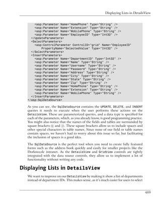 Displaying Lists in DetailsView


       <asp:Parameter Name="HomePhone" Type="String" />
       <asp:Parameter Name="Extension" Type="String" />
       <asp:Parameter Name="MobilePhone" Type="String" />
       <asp:Parameter Name="EmployeeID" Type="Int32" />
     </UpdateParameters>
     <SelectParameters>
       <asp:ControlParameter ControlID="grid" Name="EmployeeID"
           PropertyName="SelectedValue" Type="Int32" />
     </SelectParameters>
     <InsertParameters>
       <asp:Parameter Name="DepartmentID" Type="Int32" />
       <asp:Parameter Name="Name" Type="String" />
       <asp:Parameter Name="Username" Type="String" />
       <asp:Parameter Name="Password" Type="String" />
       <asp:Parameter Name="Address" Type="String" />
       <asp:Parameter Name="City" Type="String" />
       <asp:Parameter Name="State" Type="String" />
       <asp:Parameter Name="Zip" Type="String" />
       <asp:Parameter Name="HomePhone" Type="String" />
       <asp:Parameter Name="Extension" Type="String" />
       <asp:Parameter Name="MobilePhone" Type="String" />
     </InsertParameters>
   </asp:SqlDataSource>

   As you can see, the SqlDataSource contains the UPDATE, DELETE, and INSERT
   queries it needs to execute when the user performs these actions on the
   DetailsView. These are parameterized queries, and a data type is specified for
   each of the parameters, which, as you already know, is good programming practice.
   You might also notice that the names of the fields and tables are surrounded by
   square brackets ([ and ]). These square brackets allow us to include spaces and
   other special characters in table names. Since none of our field or table names
   contain spaces, we haven’t had to worry about this issue so far, but facilitating
   the inclusion of spaces is a good idea.

   The SqlDataSource is the perfect tool when you need to create fully featured
   forms such as the address book quickly and easily for smaller projects like the
   Dorknozzle intranet. As the DetailsView and GridView controls are tightly
   integrated with the data source controls, they allow us to implement a lot of
   functionality without writing any code.

Displaying Lists in DetailsView
   We want to improve on our DetailsView by making it show a list of departments
   instead of department IDs. This makes sense, as it’s much easier for users to select


                                                                                          489
 