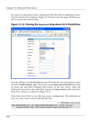 Chapter 12: Advanced Data Access


      the name of a department than a department ID when they’re updating or inser-
      ting the details of an employee. Figure 12.16 shows how the page will look once
      we’ve created this functionality.

      Figure 12.16. Viewing the Department drop-down list in DetailsView




      Start by adding a new SqlDataSource control beside the two existing data source
      controls in AddressBook.aspx. Name the control departmentsDataSource, click
      its smart tag, and select Configure Data Source. In the first screen, select the
      Dorknozzle connection, then click Next. Specify the Departments table and select
      both of its columns, as shown in Figure 12.17.

      Click Next, then Finish to save the data source configuration. The definition of
      your new data source control will look like this:

                                                           File: AddressBook.aspx (excerpt)
      <asp:SqlDataSource id="departmentsDataSource" runat="server"
           ConnectionString="<%$ ConnectionStrings:Dorknozzle %>"




490
 