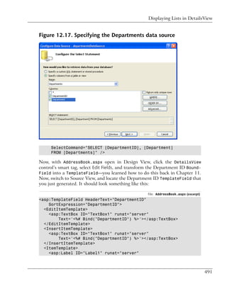 Displaying Lists in DetailsView


Figure 12.17. Specifying the Departments data source




     SelectCommand="SELECT [DepartmentID], [Department]
     FROM [Departments]" />

Now, with AddressBook.aspx open in Design View, click the DetailsView
control’s smart tag, select Edit Fields, and transform the Department ID Bound-
Field into a TemplateField—you learned how to do this back in Chapter 11.
Now, switch to Source View, and locate the Department ID TemplateField that
you just generated. It should look something like this:

                                                     File: AddressBook.aspx (excerpt)
<asp:TemplateField HeaderText="DepartmentID"
    SortExpression="DepartmentID">
  <EditItemTemplate>
    <asp:TextBox ID="TextBox1" runat="server"
        Text='<%# Bind("DepartmentID") %>'></asp:TextBox>
  </EditItemTemplate>
  <InsertItemTemplate>
    <asp:TextBox ID="TextBox1" runat="server"
        Text='<%# Bind("DepartmentID") %>'></asp:TextBox>
  </InsertItemTemplate>
  <ItemTemplate>
    <asp:Label ID="Label1" runat="server"



                                                                                        491
 