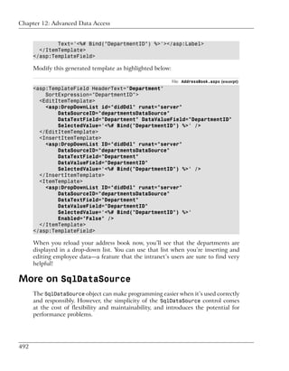 Chapter 12: Advanced Data Access


              Text='<%# Bind("DepartmentID") %>'></asp:Label>
        </ItemTemplate>
      </asp:TemplateField>

      Modify this generated template as highlighted below:

                                                             File: AddressBook.aspx (excerpt)
      <asp:TemplateField HeaderText="Department"
          SortExpression="DepartmentID">
        <EditItemTemplate>
          <asp:DropDownList id="didDdl" runat="server"
              DataSourceID="departmentsDataSource"
              DataTextField="Department" DataValueField="DepartmentID"
              SelectedValue='<%# Bind("DepartmentID") %>' />
        </EditItemTemplate>
        <InsertItemTemplate>
          <asp:DropDownList ID="didDdl" runat="server"
              DataSourceID="departmentsDataSource"
              DataTextField="Department"
              DataValueField="DepartmentID"
              SelectedValue='<%# Bind("DepartmentID") %>' />
        </InsertItemTemplate>
        <ItemTemplate>
          <asp:DropDownList ID="didDdl" runat="server"
              DataSourceID="departmentsDataSource"
              DataTextField="Department"
              DataValueField="DepartmentID"
              SelectedValue='<%# Bind("DepartmentID") %>'
              Enabled="False" />
        </ItemTemplate>
      </asp:TemplateField>

      When you reload your address book now, you’ll see that the departments are
      displayed in a drop-down list. You can use that list when you’re inserting and
      editing employee data—a feature that the intranet’s users are sure to find very
      helpful!

More on SqlDataSource
      The SqlDataSource object can make programming easier when it’s used correctly
      and responsibly. However, the simplicity of the SqlDataSource control comes
      at the cost of flexibility and maintainability, and introduces the potential for
      performance problems.




492
 