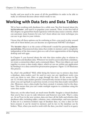 Chapter 12: Advanced Data Access


      locally, and you need to be aware of all the possibilities in order to be able to
      make an informed decision about which mode to use.


Working with Data Sets and Data Tables
      We’ve been working with databases for a while now. You first learned about the
      SqlDataReader, and used it to populate your controls. Then, in the first half of
      this chapter, we gained first-hand experience with the data source controls, which
      can automate many features for you. Let’s learn about one more technique you
      can use to get data to your visitors.

      I know that all these options can be confusing at first—you need to play around
      with all of them before you can become an experienced ASP.NET developer!

      The DataSet object is at the center of Microsoft’s model for presenting discon-
      nected data. Disconnected data (data that resides in memory and is completely
      independent of the data source) gives us a raft of new opportunities of developing
      desktop and web apps.

      In Chapter 9, you learned about the role that data readers play in relation to
      applications and database data. Whenever we need to access data from a database,
      we create a connection object and a command object. These two objects are used
      together to create a data reader object, which we can use within our application
      by binding it to a data control for presentation purposes. Figure 12.18 illustrates
      this process.

      So, what’s the problem? Well, while being the fastest way to retrieve data from
      a database, data readers can’t be used to carry out any significant work—you
      can’t use them to sort, filter, or page through the data. As the arrows in Fig-
      ure 12.18 show, data readers present a forward-only stream of data to the applic-
      ation: you can’t go back to a previous record, or reuse that data reader somewhere
      else. Moreover, once a data reader has been created, it remains tied to the data-
      base. This means that you can’t make multiple requests to a database using the
      same data reader.

      Data sets, on the other hand, are much more flexible. Imagine a virtual database
      that you’re free to use in code whenever and however you wish. That’s a data
      set. As we’ll see in the next section, data sets have all the bells and whistles that
      databases offer, including tables, columns, rows, relationships, and even queries!
      A data set is a memory-resident copy of database data, so, once a data set has
      been created, it can be stored in memory and its ties to the database can be
      broken. Then, when you need to work with the data, you don’t need to re-query


494
 