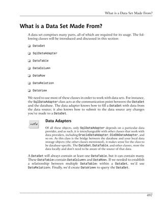 What is a Data Set Made From?



What is a Data Set Made From?
  A data set comprises many parts, all of which are required for its usage. The fol-
  lowing classes will be introduced and discussed in this section:

  ❑ DataSet

  ❑ SqlDataAdapter

  ❑ DataTable

  ❑ DataColumn

  ❑ DataRow

  ❑ DataRelation

  ❑ DataView

  We need to use most of these classes in order to work with data sets. For instance,
  the SqlDataAdapter class acts as the communication point between the DataSet
  and the database. The data adapter knows how to fill a DataSet with data from
  the data source; it also knows how to submit to the data source any changes
  you’ve made to a DataSet.

              Data Adapters
              Of all these objects, only SqlDataAdapter depends on a particular data
              provider, and as such, it is interchangeable with other classes that work with
              data providers, including OracleDataAdapter, OleDbDataAdapter, and
              so on. As this class is the bridge between the database and your local data
              storage objects (the other classes mentioned), it makes sense for the class to
              be database-specific. The DataSet, DataTable, and other classes, store the
              data locally and don’t need to be aware of the source of that data.

  A DataSet will always contain at least one DataTable, but it can contain many.
  These DataTables contain DataColumns and DataRows. If we needed to establish
  a relationship between multiple DataTables within a DataSet, we’d use
  DataRelations. Finally, we’d create DataViews to query the DataSet.




                                                                                               497
 
