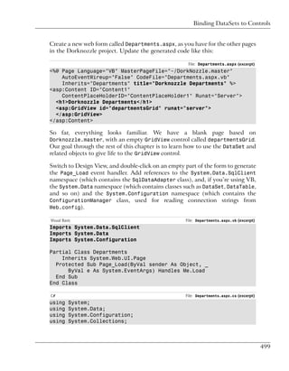 Binding DataSets to Controls


Create a new web form called Departments.aspx, as you have for the other pages
in the Dorknozzle project. Update the generated code like this:

                                                     File: Departments.aspx (excerpt)
<%@ Page Language="VB" MasterPageFile="~/DorkNozzle.master"
    AutoEventWireup="False" CodeFile="Departments.aspx.vb"
    Inherits="Departments" title="Dorknozzle Departments" %>
<asp:Content ID="Content1"
    ContentPlaceHolderID="ContentPlaceHolder1" Runat="Server">
  <h1>Dorknozzle Departments</h1>
  <asp:GridView id="departmentsGrid" runat="server">
  </asp:GridView>
</asp:Content>

So far, everything looks familiar. We have a blank page based on
Dorknozzle.master, with an empty GridView control called departmentsGrid.
Our goal through the rest of this chapter is to learn how to use the DataSet and
related objects to give life to the GridView control.

Switch to Design View, and double-click on an empty part of the form to generate
the Page_Load event handler. Add references to the System.Data.SqlClient
namespace (which contains the SqlDataAdapter class), and, if you’re using VB,
the System.Data namespace (which contains classes such as DataSet, DataTable,
and so on) and the System.Configuration namespace (which contains the
ConfigurationManager class, used for reading connection strings from
Web.config).

Visual Basic                                        File: Departments.aspx.vb (excerpt)
Imports System.Data.SqlClient
Imports System.Data
Imports System.Configuration

Partial Class Departments
    Inherits System.Web.UI.Page
  Protected Sub Page_Load(ByVal sender As Object, _
      ByVal e As System.EventArgs) Handles Me.Load
  End Sub
End Class

C#                                                  File: Departments.aspx.cs (excerpt)
using     System;
using     System.Data;
using     System.Configuration;
using     System.Collections;



                                                                                          499
 
