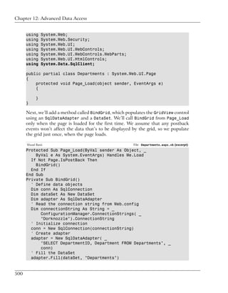 Chapter 12: Advanced Data Access


      using     System.Web;
      using     System.Web.Security;
      using     System.Web.UI;
      using     System.Web.UI.WebControls;
      using     System.Web.UI.WebControls.WebParts;
      using     System.Web.UI.HtmlControls;
      using     System.Data.SqlClient;

      public partial class Departments : System.Web.UI.Page
      {
          protected void Page_Load(object sender, EventArgs e)
          {

            }
      }

      Next, we’ll add a method called BindGrid, which populates the GridView control
      using an SqlDataAdapter and a DataSet. We’ll call BindGrid from Page_Load
      only when the page is loaded for the first time. We assume that any postback
      events won’t affect the data that’s to be displayed by the grid, so we populate
      the grid just once, when the page loads.

      Visual Basic                                        File: Departments.aspx.vb (excerpt)
      Protected Sub Page_Load(ByVal sender As Object, _
          ByVal e As System.EventArgs) Handles Me.Load
        If Not Page.IsPostBack Then
          BindGrid()
        End If
      End Sub
      Private Sub BindGrid()
        ' Define data objects
        Dim conn As SqlConnection
        Dim dataSet As New DataSet
        Dim adapter As SqlDataAdapter
        ' Read the connection string from Web.config
        Dim connectionString As String = _
            ConfigurationManager.ConnectionStrings( _
            "Dorknozzle").ConnectionString
        ' Initialize connection
        conn = New SqlConnection(connectionString)
        ' Create adapter
        adapter = New SqlDataAdapter( _
            "SELECT DepartmentID, Department FROM Departments", _
            conn)
        ' Fill the DataSet
        adapter.Fill(dataSet, "Departments")


500
 