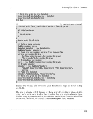 Binding DataSets to Controls


  ' Bind the grid to the DataSet
  departmentsGrid.DataSource = dataSet
  departmentsGrid.DataBind()
End Sub

C#                                                File: Departments.aspx.cs (excerpt)
protected void Page_Load(object sender, EventArgs e)
{
  if (!IsPostBack)
  {
    BindGrid();
  }
}
private void BindGrid()
{
  // Define data objects
  SqlConnection conn;
  DataSet dataSet = new DataSet();
  SqlDataAdapter adapter;
  // Read the connection string from Web.config
  string connectionString =
      ConfigurationManager.ConnectionStrings[
      "Dorknozzle"].ConnectionString;
  // Initialize connection
  conn = new SqlConnection(connectionString);
  // Create adapter
  adapter = new SqlDataAdapter(
      "SELECT DepartmentID, Department FROM Departments",
      conn);
  // Fill the DataSet
  adapter.Fill(dataSet, "Departments");
  // Bind the grid to the DataSet
  departmentsGrid.DataSource = dataSet;
  departmentsGrid.DataBind();
}

Execute the project, and browse to your departments page, as shown in Fig-
ure 12.22.

The grid is already styled, because we have a GridView skin in place. At this
point, we’ve achieved a level of functionality that you might otherwise have
reached using SqlCommand and SqlDataReader, or the SqlDataSource; the differ-
ence is that, this time, we’ve used an SqlDataAdapter and a DataSet.




                                                                                        501
 