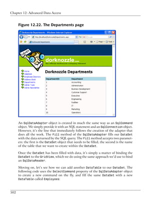 Chapter 12: Advanced Data Access


      Figure 12.22. The Departments page




      An SqlDataAdapter object is created in much the same way as an SqlCommand
      object. We simply provide it with an SQL statement and an SqlConnection object.
      However, it’s the line that immediately follows the creation of the adapter that
      does all the work. The Fill method of the SqlDataAdapter fills our DataSet
      with the data returned by the SQL query. The Fill method accepts two paramet-
      ers: the first is the DataSet object that needs to be filled, the second is the name
      of the table that we want to create within the DataSet.

      Once the DataSet has been filled with data, it’s simply a matter of binding the
      DataSet to the GridView, which we do using the same approach we’d use to bind
      an SqlDataReader.

      Moving on, let’s see how we can add another DataTable to our DataSet. The
      following code uses the SelectCommand property of the SqlDataAdapter object
      to create a new command on the fly, and fill the same DataSet with a new
      DataTable called Employees:



502
 