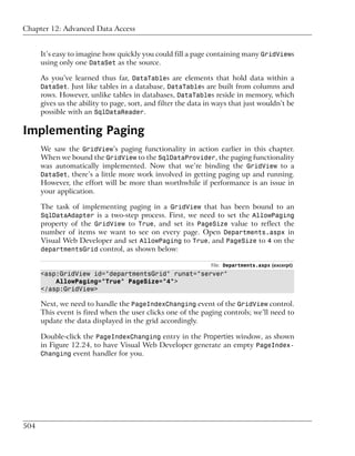 Chapter 12: Advanced Data Access


      It’s easy to imagine how quickly you could fill a page containing many GridViews
      using only one DataSet as the source.

      As you’ve learned thus far, DataTables are elements that hold data within a
      DataSet. Just like tables in a database, DataTables are built from columns and
      rows. However, unlike tables in databases, DataTables reside in memory, which
      gives us the ability to page, sort, and filter the data in ways that just wouldn’t be
      possible with an SqlDataReader.

Implementing Paging
      We saw the GridView’s paging functionality in action earlier in this chapter.
      When we bound the GridView to the SqlDataProvider, the paging functionality
      was automatically implemented. Now that we’re binding the GridView to a
      DataSet, there’s a little more work involved in getting paging up and running.
      However, the effort will be more than worthwhile if performance is an issue in
      your application.

      The task of implementing paging in a GridView that has been bound to an
      SqlDataAdapter is a two-step process. First, we need to set the AllowPaging
      property of the GridView to True, and set its PageSize value to reflect the
      number of items we want to see on every page. Open Departments.aspx in
      Visual Web Developer and set AllowPaging to True, and PageSize to 4 on the
      departmentsGrid control, as shown below:

                                                               File: Departments.aspx (excerpt)
      <asp:GridView id="departmentsGrid" runat="server"
          AllowPaging="True" PageSize="4">
      </asp:GridView>

      Next, we need to handle the PageIndexChanging event of the GridView control.
      This event is fired when the user clicks one of the paging controls; we’ll need to
      update the data displayed in the grid accordingly.

      Double-click the PageIndexChanging entry in the Properties window, as shown
      in Figure 12.24, to have Visual Web Developer generate an empty PageIndex-
      Changing event handler for you.




504
 