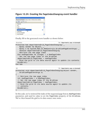 Implementing Paging


Figure 12.24. Creating the PageIndexChanging event handler




Finally, fill in the generated event handler as shown below:

Visual Basic                                         File: Departments.aspx.vb (excerpt)
Protected Sub departmentsGrid_PageIndexChanging( _
    ByVal sender As Object, _
    ByVal e As System.Web.UI.WebControls.GridViewPageEventArgs) _
    Handles departmentsGrid.PageIndexChanging
  ' Retrieve the new page index
  Dim newPageIndex As Integer = e.NewPageIndex
  ' Set the new page index of the GridView
  departmentsGrid.PageIndex = newPageIndex
  ' Bind the grid to its data source again to update its contents
  BindGrid()
End Sub

C#                                                   File: Departments.aspx.cs (excerpt)
protected void departmentsGrid_PageIndexChanging(object sender,
    GridViewPageEventArgs e)
{
  // Retrieve the new page index
  int newPageIndex = e.NewPageIndex;
  // Set the new page index of the GridView
  departmentsGrid.PageIndex = newPageIndex;
  // Bind the grid to its data source again to update its
  // contents
  BindGrid();
}

In this code, we’ve retrieved the index of the requested page from e.NewPageIndex
parameter, and used its value to set the PageIndex property of the GridView.
We’ve then bound the grid to its data source once more.




                                                                                           505
 