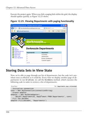 Chapter 12: Advanced Data Access


      Execute the project again. When you click a paging link within the grid, the display
      should update quickly, as Figure 12.25 shows.

      Figure 12.25. Viewing Departments with paging functionality




Storing Data Sets in View State
      Now, we’re able to page through our list of departments, but the code isn’t any-
      where near as efficient as it could be. Every time we display another page of de-
      partments in our GridView, we call the BindData method, which executes the
      following code in order to retrieve a list of departments:

      Visual Basic                                           File: Departments.aspx.vb (excerpt)
      ' Initialize connection
      conn = New SqlConnection(connectionString)
      ' Create adapter
      adapter = New SqlDataAdapter( _
          "SELECT DepartmentID, Department FROM Departments", conn)
      ' Fill the DataSet
      adapter.Fill(dataSet, "Departments")




506
 