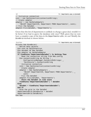 Storing Data Sets in View State


C#                                                    File: Departments.aspx.cs (excerpt)
// Initialize connection
conn = new SqlConnection(connectionString);
// Create adapter
adapter = new SqlDataAdapter(
    "SELECT DepartmentID, Department FROM Departments", conn);
// Fill the DataSet
adapter.Fill(dataSet, "Departments");

Given that this list of departments is unlikely to change a great deal, wouldn’t it
be better if we had to query the database only once? Well, given that we now
have a complete copy of the data in the Departments table, we can! Modify the
BindGrid method as shown below:

Visual Basic                                          File: Departments.aspx.vb (excerpt)
Private Sub BindGrid()
  ' Define data objects
  Dim conn As SqlConnection
  Dim dataSet As New DataSet
  Dim adapter As SqlDataAdapter
  If ViewState("DepartmentsDataSet") Is Nothing Then
    ' Read the connection string from Web.config
    Dim connectionString As String = _
         ConfigurationManager.ConnectionStrings( _
         "Dorknozzle").ConnectionString
    ' Initialize connection
    conn = New SqlConnection(connectionString)
    ' Create adapter
    adapter = New SqlDataAdapter( _
         "SELECT DepartmentID, Department FROM Departments", _
         conn)
    ' Fill the DataSet
    adapter.Fill(dataSet, "Departments")
    ' Store the DataSet in view state
    ViewState("DepartmentsDataSet") = dataSet
  Else
    dataSet = ViewState("DepartmentsDataSet")
  End If
  ' Bind the grid to the DataSet
  departmentsGrid.DataSource = dataSet
  departmentsGrid.DataBind()
End Sub




                                                                                            507
 