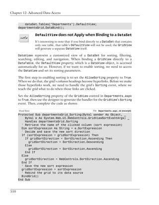 Chapter 12: Advanced Data Access


          dataSet.Tables["Departments"].DefaultView;
      departmentsGrid.DataBind();

                     DefaultView does not Apply when Binding to a DataSet
                     It’s interesting to note that if you bind directly to a DataSet that contains
                     only one table, that table’s DefaultView will not be used; the GridView
                     will generate a separate DataView itself.

      DataViews represent a customized view of a DataSet for sorting, filtering,
      searching, editing, and navigation. When binding a GridView directly to a
      DataTable, the DefaultView property, which is a DataView object, is accessed
      automatically for us. However, if we want to enable sorting, we need to access
      the DataView and set its sorting parameters.

      The first step to enabling sorting is to set the AllowSorting property to True.
      When we do that, the grid’s column headings become hyperlinks. Before we make
      those hyperlinks work, we need to handle the grid’s Sorting event, where we
      teach the grid what to do when those links are clicked.

      Set the AllowSorting property of the GridView control in Departments.aspx
      to True, then use the designer to generate the handler for the GridView’s Sorting
      event. Then, complete the code as shown:

      Visual Basic                                                 File: Departments.aspx.vb (excerpt)
      Protected Sub departmentsGrid_Sorting(ByVal sender As Object, _
          ByVal e As System.Web.UI.WebControls.GridViewSortEventArgs) _
          Handles departmentsGrid.Sorting
        ' Retrieve the name of the clicked column (sort expression)
        Dim sortExpression As String = e.SortExpression
        ' Decide and save the new sort direction
        If (sortExpression = gridSortExpression) Then
          If gridSortDirection = SortDirection.Ascending Then
             gridSortDirection = SortDirection.Descending
          Else
             gridSortDirection = SortDirection.Ascending
          End If
        Else
          gridSortDirection = WebControls.SortDirection.Ascending
        End If
        ' Save the new sort expression
        gridSortExpression = sortExpression
        ' Rebind the grid to its data source
        BindGrid()
      End Sub



510
 