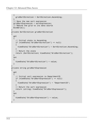 Chapter 12: Advanced Data Access


       {
         gridSortDirection = SortDirection.Ascending;
       }
       // Save the new sort expression
       gridSortExpression = sortExpression;
       // Rebind the grid to its data source
       BindGrid();
      }
      private SortDirection gridSortDirection
      {
        get
        {
          // Initial state is Ascending
          if (ViewState["GridSortDirection"] == null)
          {
            ViewState["GridSortDirection"] = SortDirection.Ascending;
          }
          // Return the state
          return (SortDirection) ViewState["GridSortDirection"];
        }
        set
        {
          ViewState["GridSortDirection"] = value;
        }
      }
      private string gridSortExpression
      {
        get
        {
          // Initial sort expression is DepartmentID
          if (ViewState["GridSortExpression"] == null)
          {
            ViewState["GridSortExpression"] = "DepartmentID";
          }
          // Return the sort expression
          return (string) ViewState["GridSortExpression"];
        }
        set
        {
          ViewState["GridSortExpression"] = value;
        }
      }




512
 
