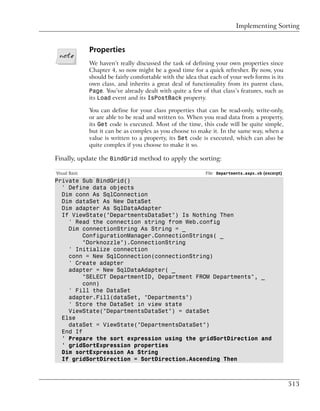 Implementing Sorting


               Properties
               We haven’t really discussed the task of defining your own properties since
               Chapter 4, so now might be a good time for a quick refresher. By now, you
               should be fairly comfortable with the idea that each of your web forms is its
               own class, and inherits a great deal of functionality from its parent class,
               Page. You’ve already dealt with quite a few of that class’s features, such as
               its Load event and its IsPostBack property.

               You can define for your class properties that can be read-only, write-only,
               or are able to be read and written to. When you read data from a property,
               its Get code is executed. Most of the time, this code will be quite simple,
               but it can be as complex as you choose to make it. In the same way, when a
               value is written to a property, its Set code is executed, which can also be
               quite complex if you choose to make it so.

Finally, update the BindGrid method to apply the sorting:

Visual Basic                                                 File: Departments.aspx.vb (excerpt)
Private Sub BindGrid()
  ' Define data objects
  Dim conn As SqlConnection
  Dim dataSet As New DataSet
  Dim adapter As SqlDataAdapter
  If ViewState("DepartmentsDataSet") Is Nothing Then
    ' Read the connection string from Web.config
    Dim connectionString As String = _
         ConfigurationManager.ConnectionStrings( _
         "Dorknozzle").ConnectionString
    ' Initialize connection
    conn = New SqlConnection(connectionString)
    ' Create adapter
    adapter = New SqlDataAdapter( _
         "SELECT DepartmentID, Department FROM Departments", _
         conn)
    ' Fill the DataSet
    adapter.Fill(dataSet, "Departments")
    ' Store the DataSet in view state
    ViewState("DepartmentsDataSet") = dataSet
  Else
    dataSet = ViewState("DepartmentsDataSet")
  End If
  ' Prepare the sort expression using the gridSortDirection and
  ' gridSortExpression properties
  Dim sortExpression As String
  If gridSortDirection = SortDirection.Ascending Then



                                                                                                   513
 