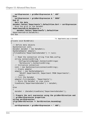 Chapter 12: Advanced Data Access


          sortExpression = gridSortExpression & " ASC"
        Else
          sortExpression = gridSortExpression & " DESC"
        End If
        ' Sort the data
        dataSet.Tables("Departments").DefaultView.Sort = sortExpression
        ' Bind the grid to the DataSet
        departmentsGrid.DataSource = _
            dataSet.Tables("Departments").DefaultView
        departmentsGrid.DataBind()
      End Sub

      C#                                         File: Departments.aspx.cs (excerpt)
      private void BindGrid()
      {
        // Define data objects
        SqlConnection conn;
        DataSet dataSet = new DataSet();
        SqlDataAdapter adapter;
        if(ViewState["DepartmentsDataSet"] == null)
        {
          // Read the connection string from Web.config
          string connectionString =
              ConfigurationManager.ConnectionStrings[
              "Dorknozzle"].ConnectionString;
          // Initialize connection
          conn = new SqlConnection(connectionString);
          // Create adapter
          adapter = new SqlDataAdapter(
              "SELECT DepartmentID, Department FROM Departments",
              conn);
          // Fill the DataSet
          adapter.Fill(dataSet, "Departments");
          // Store the DataSet in view state
          ViewState["DepartmentsDataSet"] = dataSet;
        }
        else
        {
          dataSet = (DataSet)ViewState["DepartmentsDataSet"];
        }
        // Prepare the sort expression using the gridSortDirection and
        // gridSortExpression properties
        string sortExpression;
        if(gridSortDirection == SortDirection.Ascending)
        {
          sortExpression = gridSortExpression + " ASC";



514
 