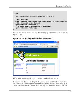 Implementing Sorting


    }
    else
    {
      sortExpression = gridSortExpression + " DESC";
    }
    // Sort the data
    dataSet.Tables["Departments"].DefaultView.Sort = sortExpression;
    // Bind the grid to the DataSet
    departmentsGrid.DataSource =
         dataSet.Tables["Departments"].DefaultView;
    departmentsGrid.DataBind();
}

Execute the project again, and test that sorting by column works as shown in
Figure 12.26.

Figure 12.26. Sorting Dorknozzle’s departments




We’ve written a lot of code here! Let’s take a look at how it works.

In order to sort the data in the grid, all we need to do is set the Sort property of
the view we’re displaying to ColumnNameSortOrder, where ColumnName is, of
course, the name of the column we’re sorting, and SortOrder is either ASC (for



                                                                                       515
 