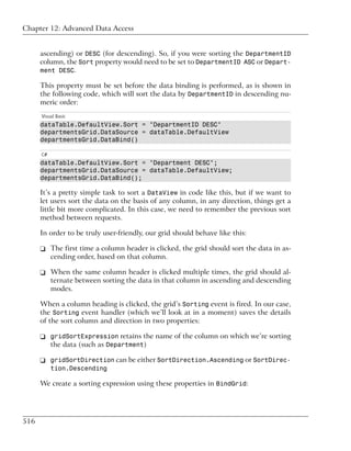 Chapter 12: Advanced Data Access


      ascending) or DESC (for descending). So, if you were sorting the DepartmentID
      column, the Sort property would need to be set to DepartmentID ASC or Depart-
      ment DESC.

      This property must be set before the data binding is performed, as is shown in
      the following code, which will sort the data by DepartmentID in descending nu-
      meric order:
      Visual Basic
      dataTable.DefaultView.Sort = "DepartmentID DESC"
      departmentsGrid.DataSource = dataTable.DefaultView
      departmentsGrid.DataBind()

      C#
      dataTable.DefaultView.Sort = "Department DESC";
      departmentsGrid.DataSource = dataTable.DefaultView;
      departmentsGrid.DataBind();

      It’s a pretty simple task to sort a DataView in code like this, but if we want to
      let users sort the data on the basis of any column, in any direction, things get a
      little bit more complicated. In this case, we need to remember the previous sort
      method between requests.

      In order to be truly user-friendly, our grid should behave like this:

      ❑ The first time a column header is clicked, the grid should sort the data in as-
        cending order, based on that column.

      ❑ When the same column header is clicked multiple times, the grid should al-
        ternate between sorting the data in that column in ascending and descending
        modes.

      When a column heading is clicked, the grid’s Sorting event is fired. In our case,
      the Sorting event handler (which we’ll look at in a moment) saves the details
      of the sort column and direction in two properties:

      ❑ gridSortExpression retains the name of the column on which we’re sorting
        the data (such as Department)

      ❑ gridSortDirection can be either SortDirection.Ascending or SortDirec-
           tion.Descending

      We create a sorting expression using these properties in BindGrid:




516
 