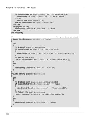 Chapter 12: Advanced Data Access


          If (ViewState("GridSortExpression") Is Nothing) Then
            ViewState("GridSortExpression") = "DepartmentID"
          End If
          ' Return the sort expression
          Return ViewState("GridSortExpression")
        End Get
        Set(ByVal value)
          ViewState("GridSortExpression") = value
        End Set
      End Property

      C#                                         File: Departments.aspx.cs (excerpt)
      private SortDirection gridSortDirection
      {
        get
        {
          // Initial state is Ascending
          if (ViewState["GridSortDirection"] == null)
          {
            ViewState["GridSortDirection"] = SortDirection.Ascending;
          }
          // Return the state
          return (SortDirection) ViewState["GridSortDirection"];
        }
        set
        {
          ViewState["GridSortDirection"] = value;
        }
      }
      private string gridSortExpression
      {
        get
        {
          // Initial sort expression is DepartmentID
          if (ViewState["GridSortExpression"] == null)
          {
            ViewState["GridSortExpression"] = "DepartmentID";
          }
          // Return the sort expression
          return (string) ViewState["GridSortExpression"];
        }
        set
        {
          ViewState["GridSortExpression"] = value;
        }
      }



518
 