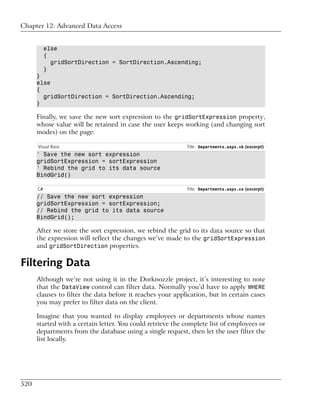 Chapter 12: Advanced Data Access


           else
           {
             gridSortDirection = SortDirection.Ascending;
           }
      }
      else
      {
        gridSortDirection = SortDirection.Ascending;
      }

      Finally, we save the new sort expression to the gridSortExpression property,
      whose value will be retained in case the user keeps working (and changing sort
      modes) on the page:

      Visual Basic                                          File: Departments.aspx.vb (excerpt)
      ' Save the new sort expression
      gridSortExpression = sortExpression
      ' Rebind the grid to its data source
      BindGrid()

      C#                                                    File: Departments.aspx.cs (excerpt)
      // Save the new sort expression
      gridSortExpression = sortExpression;
      // Rebind the grid to its data source
      BindGrid();

      After we store the sort expression, we rebind the grid to its data source so that
      the expression will reflect the changes we’ve made to the gridSortExpression
      and gridSortDirection properties.

Filtering Data
      Although we’re not using it in the Dorknozzle project, it’s interesting to note
      that the DataView control can filter data. Normally you’d have to apply WHERE
      clauses to filter the data before it reaches your application, but in certain cases
      you may prefer to filter data on the client.

      Imagine that you wanted to display employees or departments whose names
      started with a certain letter. You could retrieve the complete list of employees or
      departments from the database using a single request, then let the user filter the
      list locally.




520
 