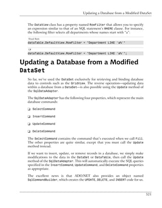 Updating a Database from a Modified DataSet


  The DataView class has a property named RowFilter that allows you to specify
  an expression similar to that of an SQL statement’s WHERE clause. For instance,
  the following filter selects all departments whose names start with “a”:
  Visual Basic
  dataTable.DefaultView.RowFilter = "Department LIKE 'a%'"

  C#
  dataTable.DefaultView.RowFilter = "Department LIKE 'a%'";


Updating a Database from a Modified
DataSet
  So far, we’ve used the DataSet exclusively for retrieving and binding database
  data to controls such as the GridView. The reverse operation—updating data
  within a database from a DataSet—is also possible using the Update method of
  the SqlDataAdapter.

  The SqlDataAdapter has the following four properties, which represent the main
  database commands:

  ❑ SelectCommand

  ❑ InsertCommand

  ❑ UpdateCommand

  ❑ DeleteCommand

  The SelectCommand contains the command that’s executed when we call Fill.
  The other properties are quite similar, except that you must call the Update
  method instead.

  If we want to insert, update, or remove records in a database, we simply make
  modifications to the data in the DataSet or DataTable, then call the Update
  method of the SqlDataAdapter. This will automatically execute the SQL queries
  specified in the InsertCommand, UpdateCommand, and DeleteCommand properties
  as appropriate.

  The excellent news is that ADO.NET also provides an object named
  SqlCommandBuilder, which creates the UPDATE, DELETE, and INSERT code for us.




                                                                                    521
 
