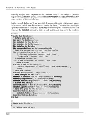 Chapter 12: Advanced Data Access


      Basically, we just need to populate the DataSet or DataTable objects (usually
      by performing a SELECT query), then use SqlDataAdapter and SqlCommandBuilder
      to do the rest of the work for us.

      In the example below, we’ll see a modified version of BindGrid that adds a new
      department, called New Department, to the database. The new lines are high-
      lighted (note that I’ve simplified BindGrid by removing the code that stores and
      retrieves the DataSet from view state, as well as the code that sorts the results):
      Visual Basic
      Private Sub BindGrid()
        ' Define data objects
        Dim conn As SqlConnection
        Dim dataSet As New DataSet
        Dim adapter As SqlDataAdapter
        Dim dataRow As DataRow
        Dim commandBuilder As SqlCommandBuilder
        ' Read the connection string from Web.config
        Dim connectionString As String = _
            ConfigurationManager.ConnectionStrings( _
            "Dorknozzle").ConnectionString
        ' Initialize connection
        conn = New SqlConnection(connectionString)
        ' Create adapter
        adapter = New SqlDataAdapter( _
            "SELECT DepartmentID, Department FROM Departments", _
            conn)
        ' Fill the DataSet
        adapter.Fill(dataSet, "Departments")
        ' Make changes to the table
        dataRow = dataSet.Tables("Departments").NewRow()
        dataRow("Department") = "New Department"
        dataSet.Tables("Departments").Rows.Add(dataRow)
        ' Submit the changes
        commandBuilder = New SqlCommandBuilder(adapter)
        adapter.Update(dataSet.Tables("Departments"))
        ' Bind the grid to the DataSet
        departmentsGrid.DataSource = _
            dataSet.Tables("Departments").DefaultView
        departmentsGrid.DataBind()
      End Sub

      C#
      private void BindGrid()
      {
        // Define data objects


522
 