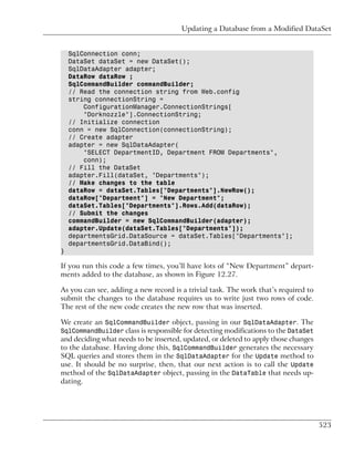 Updating a Database from a Modified DataSet


    SqlConnection conn;
    DataSet dataSet = new DataSet();
    SqlDataAdapter adapter;
    DataRow dataRow ;
    SqlCommandBuilder commandBuilder;
    // Read the connection string from Web.config
    string connectionString =
        ConfigurationManager.ConnectionStrings[
        "Dorknozzle"].ConnectionString;
    // Initialize connection
    conn = new SqlConnection(connectionString);
    // Create adapter
    adapter = new SqlDataAdapter(
        "SELECT DepartmentID, Department FROM Departments",
        conn);
    // Fill the DataSet
    adapter.Fill(dataSet, "Departments");
    // Make changes to the table
    dataRow = dataSet.Tables["Departments"].NewRow();
    dataRow["Department"] = "New Department";
    dataSet.Tables["Departments"].Rows.Add(dataRow);
    // Submit the changes
    commandBuilder = new SqlCommandBuilder(adapter);
    adapter.Update(dataSet.Tables["Departments"]);
    departmentsGrid.DataSource = dataSet.Tables["Departments"];
    departmentsGrid.DataBind();
}

If you run this code a few times, you’ll have lots of “New Department” depart-
ments added to the database, as shown in Figure 12.27.

As you can see, adding a new record is a trivial task. The work that’s required to
submit the changes to the database requires us to write just two rows of code.
The rest of the new code creates the new row that was inserted.

We create an SqlCommandBuilder object, passing in our SqlDataAdapter. The
SqlCommandBuilder class is responsible for detecting modifications to the DataSet
and deciding what needs to be inserted, updated, or deleted to apply those changes
to the database. Having done this, SqlCommandBuilder generates the necessary
SQL queries and stores them in the SqlDataAdapter for the Update method to
use. It should be no surprise, then, that our next action is to call the Update
method of the SqlDataAdapter object, passing in the DataTable that needs up-
dating.




                                                                                     523
 