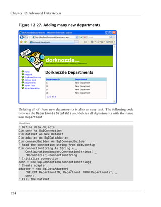 Chapter 12: Advanced Data Access


      Figure 12.27. Adding many new departments




      Deleting all of these new departments is also an easy task. The following code
      browses the Departments DataTable and deletes all departments with the name
      New Department:

      Visual Basic
      ' Define data objects
      Dim conn As SqlConnection
      Dim dataSet As New DataSet
      Dim adapter As SqlDataAdapter
      Dim commandBuilder As SqlCommandBuilder
      ' Read the connection string from Web.config
      Dim connectionString As String = _
          ConfigurationManager.ConnectionStrings( _
          "Dorknozzle").ConnectionString
      ' Initialize connection
      conn = New SqlConnection(connectionString)
      ' Create adapter
      adapter = New SqlDataAdapter( _
          "SELECT DepartmentID, Department FROM Departments", _
          conn)
      ' Fill the DataSet



524
 