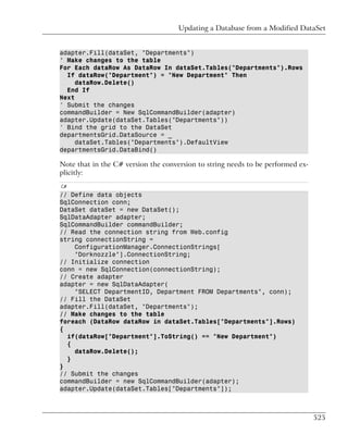 Updating a Database from a Modified DataSet


adapter.Fill(dataSet, "Departments")
' Make changes to the table
For Each dataRow As DataRow In dataSet.Tables("Departments").Rows
  If dataRow("Department") = "New Department" Then
     dataRow.Delete()
  End If
Next
' Submit the changes
commandBuilder = New SqlCommandBuilder(adapter)
adapter.Update(dataSet.Tables("Departments"))
' Bind the grid to the DataSet
departmentsGrid.DataSource = _
     dataSet.Tables("Departments").DefaultView
departmentsGrid.DataBind()

Note that in the C# version the conversion to string needs to be performed ex-
plicitly:
C#
// Define data objects
SqlConnection conn;
DataSet dataSet = new DataSet();
SqlDataAdapter adapter;
SqlCommandBuilder commandBuilder;
// Read the connection string from Web.config
string connectionString =
    ConfigurationManager.ConnectionStrings[
    "Dorknozzle"].ConnectionString;
// Initialize connection
conn = new SqlConnection(connectionString);
// Create adapter
adapter = new SqlDataAdapter(
    "SELECT DepartmentID, Department FROM Departments", conn);
// Fill the DataSet
adapter.Fill(dataSet, "Departments");
// Make changes to the table
foreach (DataRow dataRow in dataSet.Tables["Departments"].Rows)
{
  if(dataRow["Department"].ToString() == "New Department")
  {
    dataRow.Delete();
  }
}
// Submit the changes
commandBuilder = new SqlCommandBuilder(adapter);
adapter.Update(dataSet.Tables["Departments"]);



                                                                                 525
 