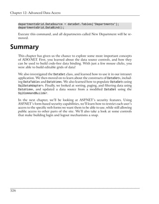 Chapter 12: Advanced Data Access


      departmentsGrid.DataSource = dataSet.Tables["Departments"];
      departmentsGrid.DataBind();

      Execute this command, and all departments called New Department will be re-
      moved.


Summary
      This chapter has given us the chance to explore some more important concepts
      of ADO.NET. First, you learned about the data source controls, and how they
      can be used to build code-free data binding. With just a few mouse clicks, you
      were able to build editable grids of data!

      We also investigated the DataSet class, and learned how to use it in our intranet
      application. We then moved on to learn about the constructs of DataSets, includ-
      ing DataTables and DataViews. We also learned how to populate DataSets using
      SqlDataAdapters. Finally, we looked at sorting, paging, and filtering data using
      DataViews, and updated a data source from a modified DataSet using the
      SqlCommandBuilder.

      In the next chapter, we’ll be looking at ASP.NET’s security features. Using
      ASP.NET’s form-based security capabilities, we’ll learn how to restrict each user’s
      access to the specific web forms we want them to be able to use, while still allowing
      public access to other parts of the site. We’ll also take a look at some controls
      that make building login and logout mechanisms a snap.




526
 