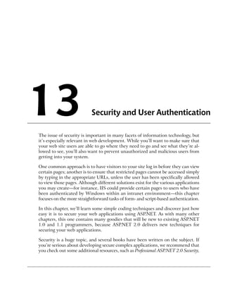 13                         Security and User Authentication

The issue of security is important in many facets of information technology, but
it’s especially relevant in web development. While you’ll want to make sure that
your web site users are able to go where they need to go and see what they’re al-
lowed to see, you’ll also want to prevent unauthorized and malicious users from
getting into your system.

One common approach is to have visitors to your site log in before they can view
certain pages; another is to ensure that restricted pages cannot be accessed simply
by typing in the appropriate URLs, unless the user has been specifically allowed
to view those pages. Although different solutions exist for the various applications
you may create—for instance, IIS could provide certain pages to users who have
been authenticated by Windows within an intranet environment—this chapter
focuses on the more straightforward tasks of form- and script-based authentication.

In this chapter, we’ll learn some simple coding techniques and discover just how
easy it is to secure your web applications using ASP.NET. As with many other
chapters, this one contains many goodies that will be new to existing ASP.NET
1.0 and 1.1 programmers, because ASP.NET 2.0 delivers new techniques for
securing your web applications.

Security is a huge topic, and several books have been written on the subject. If
you’re serious about developing secure complex applications, we recommend that
you check out some additional resources, such as Professional ASP.NET 2.0 Security,
 