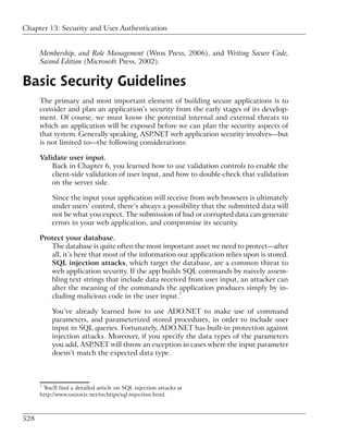 Chapter 13: Security and User Authentication


      Membership, and Role Management (Wrox Press, 2006), and Writing Secure Code,
      Second Edition (Microsoft Press, 2002).


Basic Security Guidelines
      The primary and most important element of building secure applications is to
      consider and plan an application’s security from the early stages of its develop-
      ment. Of course, we must know the potential internal and external threats to
      which an application will be exposed before we can plan the security aspects of
      that system. Generally speaking, ASP.NET web application security involves—but
      is not limited to—the following considerations:

      Validate user input.
          Back in Chapter 6, you learned how to use validation controls to enable the
          client-side validation of user input, and how to double-check that validation
          on the server side.

           Since the input your application will receive from web browsers is ultimately
           under users’ control, there’s always a possibility that the submitted data will
           not be what you expect. The submission of bad or corrupted data can generate
           errors in your web application, and compromise its security.

      Protect your database.
         The database is quite often the most important asset we need to protect—after
         all, it’s here that most of the information our application relies upon is stored.
         SQL injection attacks, which target the database, are a common threat to
         web application security. If the app builds SQL commands by naively assem-
         bling text strings that include data received from user input, an attacker can
         alter the meaning of the commands the application produces simply by in-
         cluding malicious code in the user input.1

           You’ve already learned how to use ADO.NET to make use of command
           parameters, and parameterized stored procedures, in order to include user
           input in SQL queries. Fortunately, ADO.NET has built-in protection against
           injection attacks. Moreover, if you specify the data types of the parameters
           you add, ASP.NET will throw an exception in cases where the input parameter
           doesn’t match the expected data type.



      1
       You'll find a detailed article on SQL injection attacks at
      http://www.unixwiz.net/techtips/sql-injection.html.



528
 