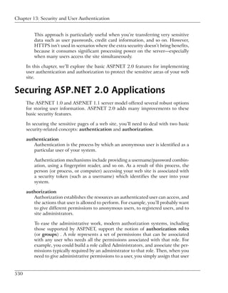 Chapter 13: Security and User Authentication


          This approach is particularly useful when you’re transferring very sensitive
          data such as user passwords, credit card information, and so on. However,
          HTTPS isn’t used in scenarios where the extra security doesn’t bring benefits,
          because it consumes significant processing power on the server—especially
          when many users access the site simultaneously.

      In this chapter, we’ll explore the basic ASP.NET 2.0 features for implementing
      user authentication and authorization to protect the sensitive areas of your web
      site.


Securing ASP.NET 2.0 Applications
      The ASP.NET 1.0 and ASP.NET 1.1 server model offered several robust options
      for storing user information. ASP.NET 2.0 adds many improvements to these
      basic security features.

      In securing the sensitive pages of a web site, you’ll need to deal with two basic
      security-related concepts: authentication and authorization.

      authentication
         Authentication is the process by which an anonymous user is identified as a
         particular user of your system.

          Authentication mechanisms include providing a username/password combin-
          ation, using a fingerprint reader, and so on. As a result of this process, the
          person (or process, or computer) accessing your web site is associated with
          a security token (such as a username) which identifies the user into your
          system.

      authorization
         Authorization establishes the resources an authenticated user can access, and
         the actions that user is allowed to perform. For example, you’ll probably want
         to give different permissions to anonymous users, to registered users, and to
         site administrators.

          To ease the administrative work, modern authorization systems, including
          those supported by ASP.NET, support the notion of authorization roles
          (or groups) . A role represents a set of permissions that can be associated
          with any user who needs all the permissions associated with that role. For
          example, you could build a role called Administrators, and associate the per-
          missions typically required by an administrator to that role. Then, when you
          need to give administrative permissions to a user, you simply assign that user


530
 